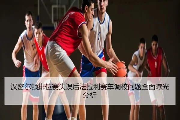 汉密尔顿排位赛失误后法拉利赛车调校问题全面曝光分析